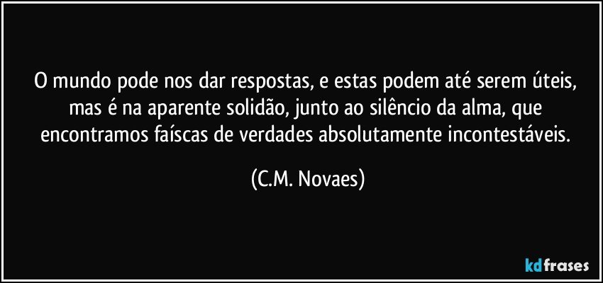 O mundo pode nos dar respostas, e estas podem até serem úteis, mas é na aparente solidão, junto ao silêncio da alma, que encontramos faíscas de verdades absolutamente incontestáveis. (C.M. Novaes)