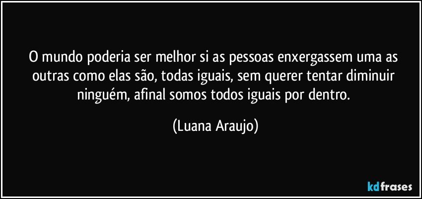 O mundo poderia ser melhor si as pessoas enxergassem uma as outras como elas são, todas iguais, sem querer tentar diminuir ninguém, afinal somos todos iguais por dentro. (Luana Araujo)