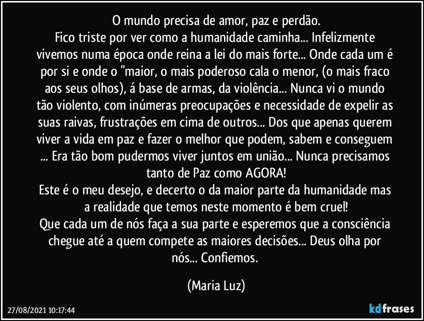 O mundo precisa de amor, paz e perdão.
Fico triste por ver como a humanidade caminha... Infelizmente  vivemos numa época onde reina a lei do mais forte... Onde cada um é por si e onde o "maior, o mais poderoso cala o menor, (o mais fraco aos seus olhos), á base de armas, da violência... Nunca vi o mundo tão violento, com inúmeras preocupações e necessidade de expelir as suas raivas, frustrações em cima de outros... Dos que apenas querem viver a vida em paz e fazer o melhor que podem, sabem e conseguem ... Era tão bom pudermos viver juntos em união... Nunca precisamos tanto de Paz como AGORA!
Este é o meu desejo, e decerto o da maior parte da humanidade mas a realidade que temos neste momento é bem cruel!
Que cada um de nós faça a sua parte e esperemos que a consciência chegue até a quem compete as maiores decisões... Deus olha por nós... Confiemos. (Maria Luz)