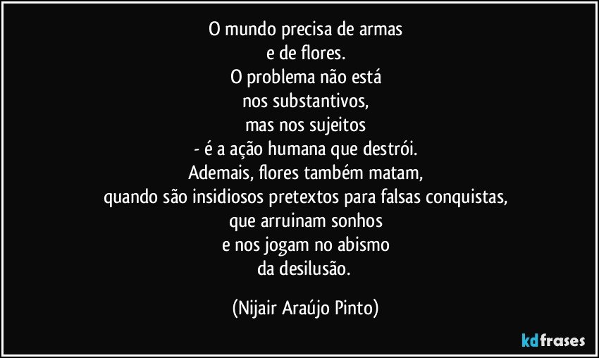 O mundo precisa de armas
e de flores.
O problema não está
nos substantivos,
mas nos sujeitos
- é a ação humana que destrói.
Ademais, flores também matam,
quando são insidiosos pretextos para falsas conquistas,
que arruinam sonhos
e nos jogam no abismo
da desilusão. (Nijair Araújo Pinto)