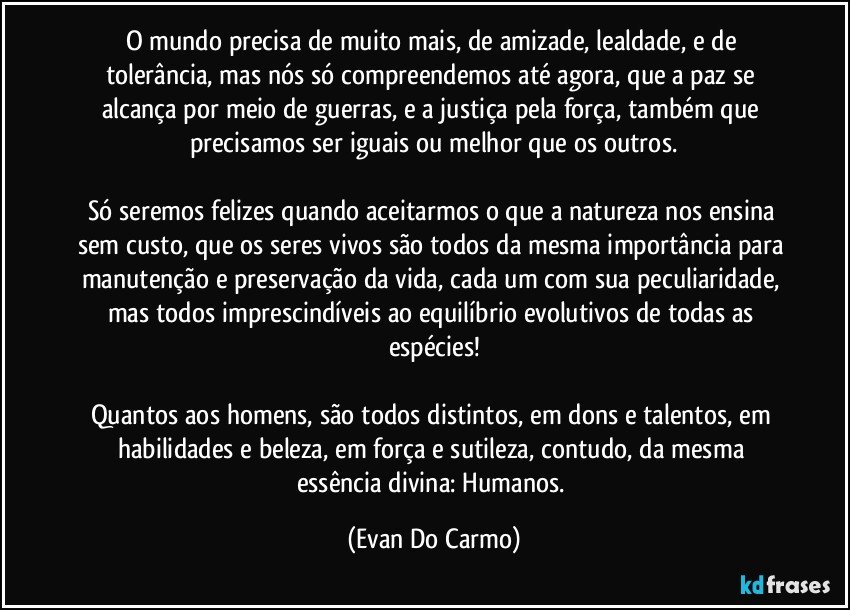 O mundo precisa de muito mais, de amizade, lealdade, e de tolerância, mas nós só compreendemos até agora, que a paz se alcança por meio de guerras, e a justiça pela força, também que precisamos ser iguais ou melhor que os outros.

Só seremos felizes quando aceitarmos o que a natureza nos ensina sem custo, que os seres vivos são todos da mesma importância para manutenção e preservação da vida, cada um com sua peculiaridade, mas todos imprescindíveis ao equilíbrio evolutivos de todas as espécies!

Quantos aos homens, são todos distintos, em dons e talentos, em habilidades e beleza, em força e sutileza, contudo, da mesma essência divina: Humanos. (Evan Do Carmo)