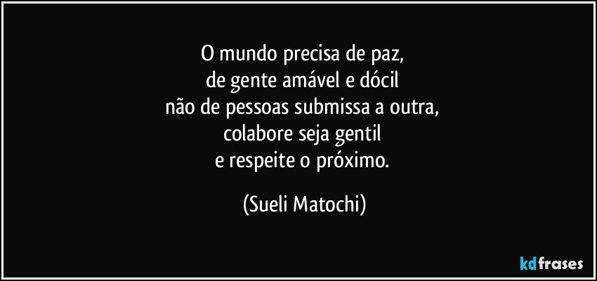 O mundo precisa de paz,  
de gente amável e dócil 
não de pessoas submissa a outra, 
colabore seja gentil 
e respeite o próximo. (Sueli Matochi)