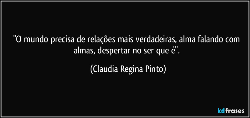 "O mundo precisa de relações mais verdadeiras, alma falando com almas, despertar no ser que é". (Claudia Regina Pinto)