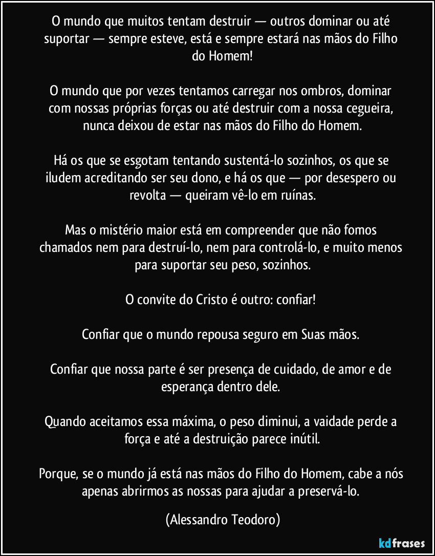 O mundo que muitos tentam destruir — outros dominar ou até suportar — sempre esteve, está e sempre estará nas mãos do Filho do Homem!

O mundo que por vezes tentamos carregar nos ombros, dominar com nossas próprias forças ou até destruir com a nossa cegueira, nunca deixou de estar nas mãos do Filho do Homem.

Há os que se esgotam tentando sustentá-lo sozinhos, os que se iludem acreditando ser seu dono, e há os que — por desespero ou revolta — queiram vê-lo em ruínas.

Mas o mistério maior está em compreender que não fomos chamados nem para destruí-lo, nem para controlá-lo, e muito menos para suportar seu peso, sozinhos.

O convite do Cristo é outro: confiar! 

Confiar que o mundo repousa seguro em Suas mãos. 

Confiar que nossa parte é ser presença de cuidado, de amor e de esperança dentro dele. 

Quando aceitamos essa máxima, o peso diminui, a vaidade perde a força e até a destruição parece inútil.

Porque, se o mundo já está nas mãos do Filho do Homem, cabe a nós apenas abrirmos as nossas para ajudar a preservá-lo. (Alessandro Teodoro)