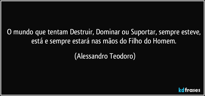 O mundo que tentam Destruir, Dominar ou Suportar, sempre esteve, está e sempre estará nas mãos do Filho do Homem. (Alessandro Teodoro)