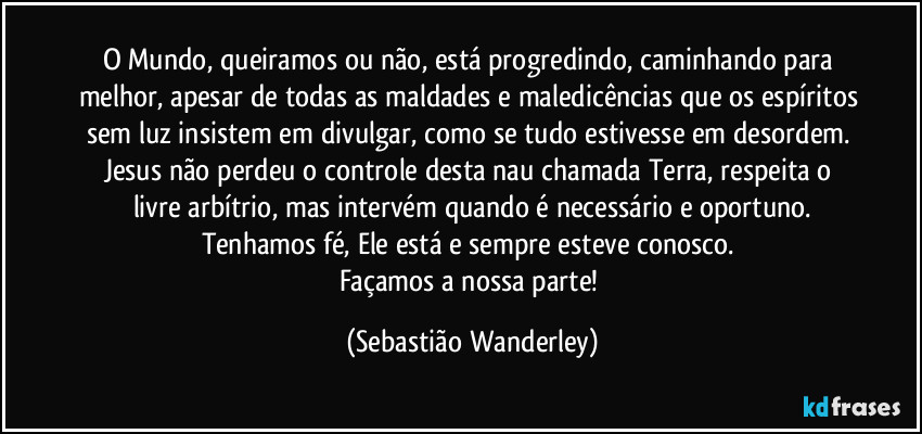 O Mundo, queiramos ou não, está progredindo, caminhando para melhor, apesar de todas as maldades e maledicências que os espíritos sem luz insistem em divulgar, como se tudo estivesse em desordem. 
Jesus não perdeu o controle desta nau chamada Terra, respeita o livre arbítrio, mas intervém quando é necessário e oportuno.
Tenhamos fé, Ele está e sempre esteve conosco. 
Façamos a nossa parte! (Sebastião Wanderley)