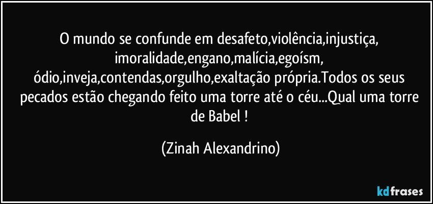 O mundo se confunde em desafeto,violência,injustiça, imoralidade,engano,malícia,egoísm, ódio,inveja,contendas,orgulho,exaltação própria.Todos os seus pecados estão chegando feito uma torre até o céu...Qual uma torre de Babel ! (Zinah Alexandrino)