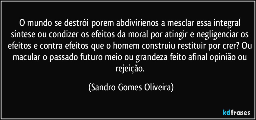 O mundo se destrói porem abdivirienos a mesclar essa integral síntese ou condizer os efeitos da moral por atingir e negligenciar os efeitos e contra efeitos que o homem construiu restituir por crer? Ou macular o passado futuro meio ou grandeza feito afinal opinião ou rejeição. (Sandro Gomes Oliveira)