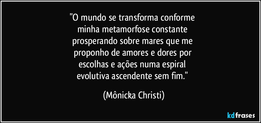 "O mundo se transforma conforme 
minha metamorfose constante 
prosperando sobre mares que me 
proponho de amores e dores por 
escolhas e ações numa espiral 
evolutiva ascendente sem fim." (Mônicka Christi)