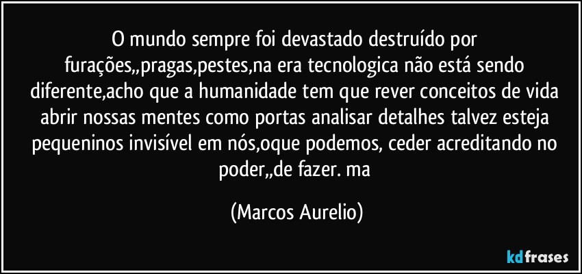 O mundo sempre foi devastado destruído por furações,,pragas,pestes,na era tecnologica não está sendo diferente,acho que a humanidade tem que rever conceitos de vida abrir nossas mentes como portas analisar detalhes talvez esteja pequeninos invisível em nós,oque podemos, ceder  acreditando no poder,,de fazer. ma (Marcos Aurelio)