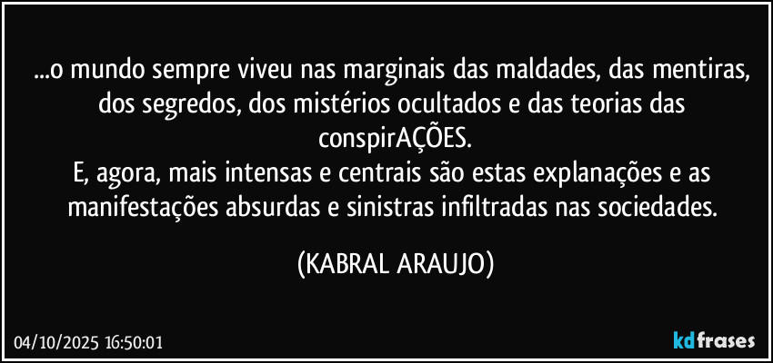 ...o mundo sempre viveu nas marginais das maldades, das mentiras, dos segredos, dos mistérios ocultados e das teorias das conspirAÇÕES.
E, agora, mais intensas e centrais são estas explanações e as manifestações absurdas e sinistras infiltradas nas sociedades. (KABRAL ARAUJO)