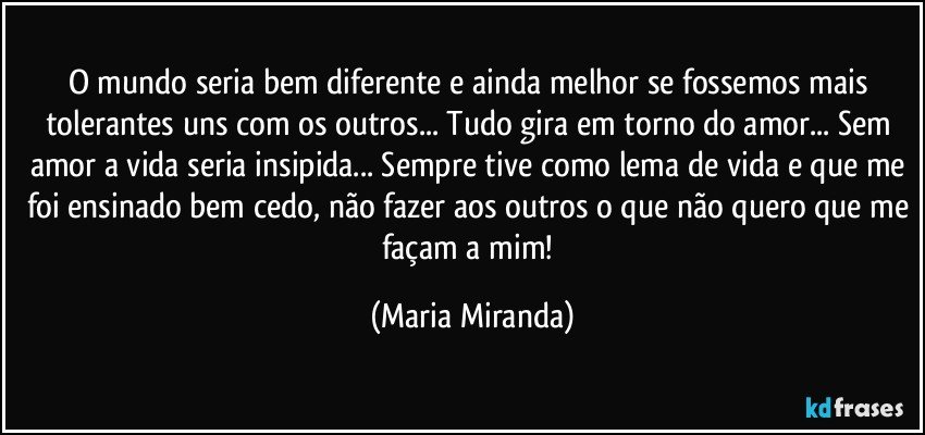 O mundo seria bem diferente e ainda melhor se fossemos mais tolerantes uns com os outros... Tudo gira em torno do amor... Sem amor a vida seria insipida... Sempre tive como lema de vida e que me foi ensinado bem cedo, não fazer aos outros o que não quero que me façam a mim! (Maria Miranda)