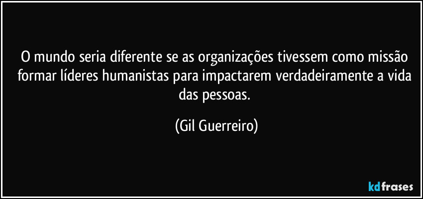 O mundo seria diferente se as organizações tivessem como missão formar líderes humanistas para impactarem verdadeiramente a vida das pessoas. (Gil Guerreiro)