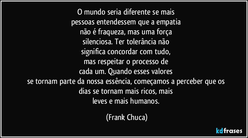 O mundo seria diferente se mais
pessoas entendessem que a empatia
não é fraqueza, mas uma força
silenciosa. Ter tolerância não
significa concordar com tudo,
mas respeitar o processo de
cada um. Quando esses valores
se tornam parte da nossa essência, começamos a perceber que os
dias se tornam mais ricos, mais
leves e mais humanos. (Frank Chuca)