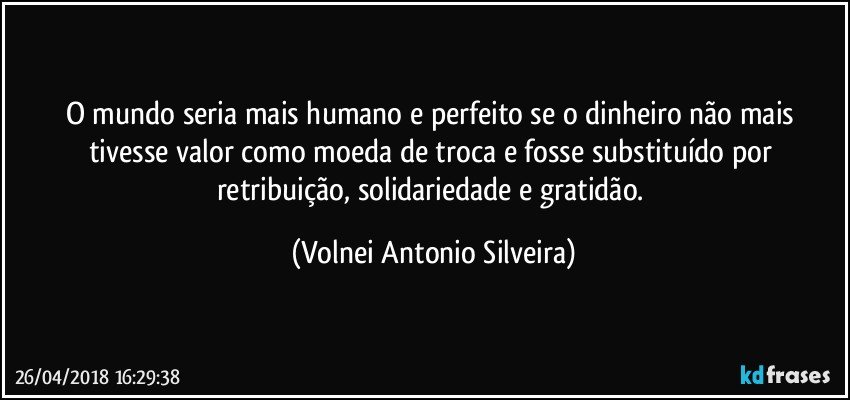 O mundo seria mais humano e perfeito se o dinheiro não mais tivesse valor como moeda de troca e fosse substituído por retribuição, solidariedade e gratidão. (Volnei Antonio Silveira)