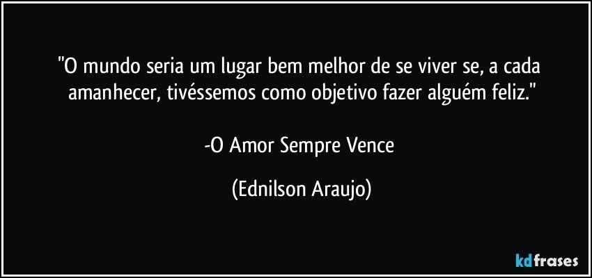 "O mundo seria um lugar bem melhor de se viver se, a cada amanhecer, tivéssemos como objetivo fazer alguém feliz."

-O Amor Sempre Vence (Ednilson Araujo)