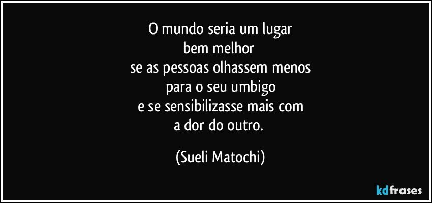 O mundo seria um lugar
bem melhor 
se as pessoas olhassem menos
para o seu umbigo
e se sensibilizasse mais com
a dor do outro. (Sueli Matochi)