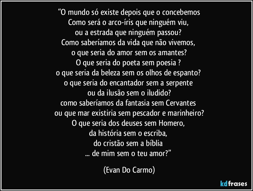 “O mundo só existe depois que o concebemos
Como será o arco-íris que ninguém viu, 
ou a estrada que ninguém passou? 
Como saberíamos da vida que não vivemos, 
o que seria do amor sem os amantes?
O que seria do poeta sem poesia ? 
o que seria da beleza sem os olhos de espanto? 
o que seria do encantador sem a serpente 
ou da ilusão sem o iludido?
como saberíamos da fantasia sem Cervantes 
ou que mar existiria sem pescador e marinheiro?
O que seria dos deuses sem Homero, 
da história sem o escriba, 
do cristão sem a bíblia 
... de mim sem o teu amor?” (Evan Do Carmo)