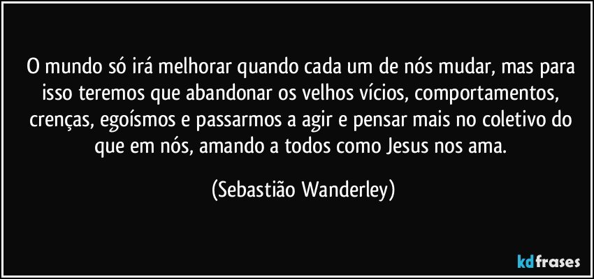 O mundo só irá melhorar quando cada um de nós mudar, mas para isso teremos que abandonar os velhos vícios, comportamentos, crenças, egoísmos e passarmos a agir e pensar mais no coletivo do que em nós, amando a todos como Jesus nos ama. (Sebastião Wanderley)