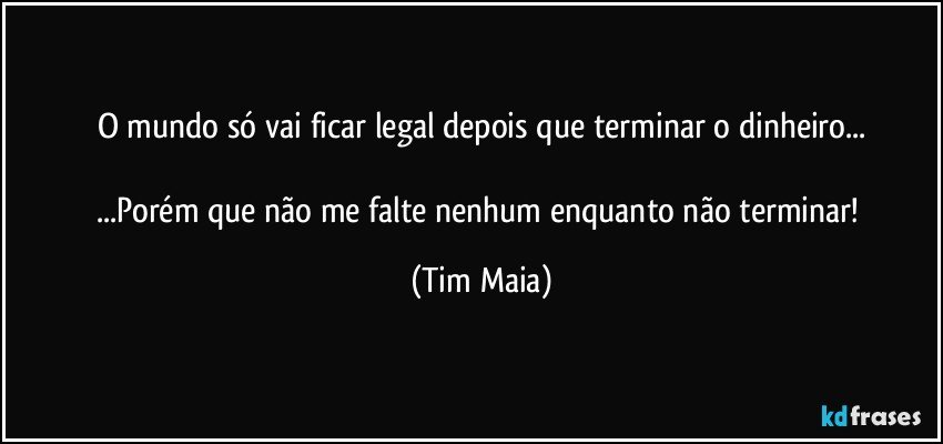 O mundo só vai ficar legal depois que terminar o dinheiro...

...Porém que não me falte nenhum enquanto não terminar! (Tim Maia)