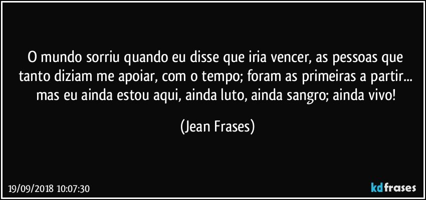 O mundo sorriu quando eu disse que iria vencer, as pessoas que tanto diziam me apoiar, com o tempo; foram as primeiras a partir... mas eu ainda estou aqui, ainda luto, ainda sangro; ainda vivo! (Jean Frases)