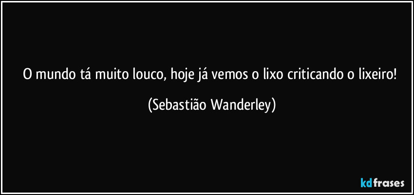 O mundo tá muito louco, hoje já vemos o lixo criticando o lixeiro! (Sebastião Wanderley)