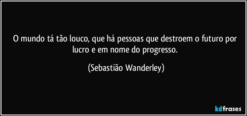 O mundo tá tão louco, que há pessoas que destroem o futuro por lucro e em nome do progresso. (Sebastião Wanderley)