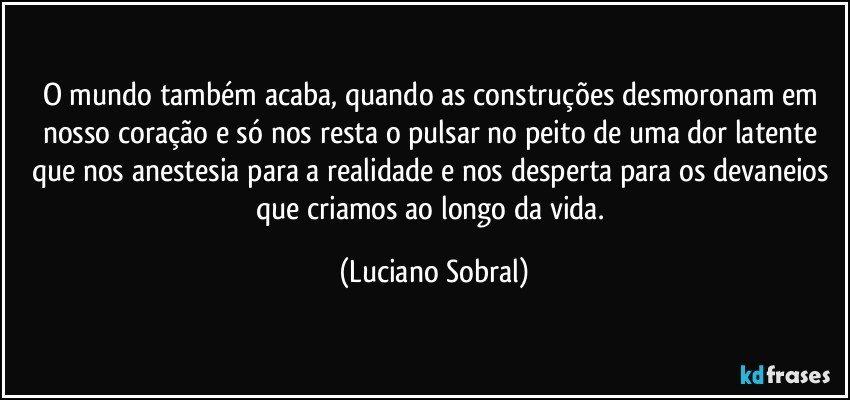 O mundo também acaba, quando as construções desmoronam em nosso coração e só nos resta o pulsar no peito de uma dor latente que nos anestesia para a realidade e nos desperta para os devaneios que criamos ao longo da vida. (Luciano Sobral)