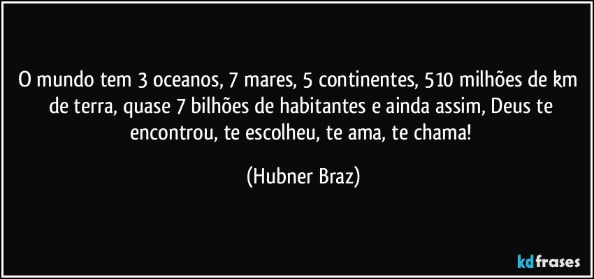 O mundo tem 3 oceanos, 7 mares, 5 continentes, 510 milhões de km² de terra, quase 7 bilhões de habitantes e ainda assim, Deus te encontrou, te escolheu, te ama, te chama! (Hubner Braz)