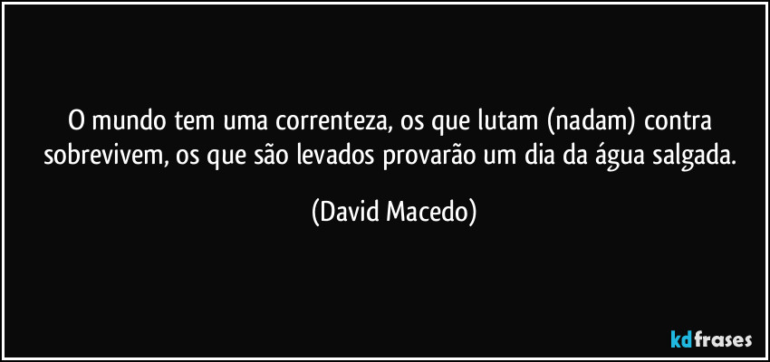 O mundo tem uma correnteza, os que lutam (nadam) contra sobrevivem, os que são levados provarão um dia da água salgada. (David Macedo)