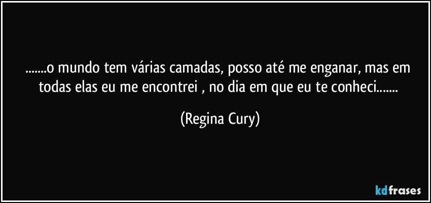 ...o mundo tem várias camadas, posso até me enganar, mas em todas elas eu me encontrei , no dia em que eu  te conheci... (Regina Cury)