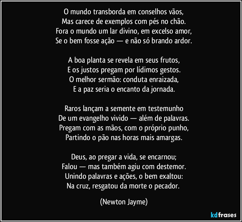 O mundo transborda em conselhos vãos,
Mas carece de exemplos com pés no chão.
Fora o mundo um lar divino, em excelso amor,
Se o bem fosse ação — e não só brando ardor.
A boa planta se revela em seus frutos,
E os justos pregam por lídimos gestos.
O melhor sermão: conduta enraizada,
E a paz seria o encanto da jornada.
Raros lançam a semente em testemunho
De um evangelho vivido — além de palavras.
Pregam com as mãos, com o próprio punho,
Partindo o pão nas horas mais amargas.
Deus, ao pregar a vida, se encarnou;
Falou — mas também agiu com destemor.
Unindo palavras e ações, o bem exaltou:
Na cruz, resgatou da morte o pecador. (Newton Jayme)
