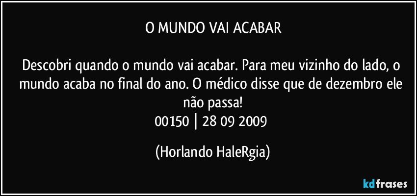 O MUNDO VAI ACABAR

Descobri quando o mundo vai acabar. Para meu vizinho do lado, o mundo acaba no final do ano. O médico disse que de dezembro ele não passa!
00150 | 28/09/2009 (Horlando HaleRgia)