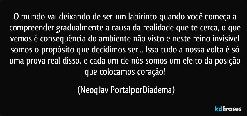 O mundo vai deixando de ser um labirinto quando você começa a compreender gradualmente a causa da realidade que te cerca, o que vemos é consequência do ambiente não visto e neste reino invisível somos o propósito que decidimos ser... Isso tudo a nossa volta é só uma prova real disso, e cada um de nós somos um efeito da posição que colocamos coração! (NeoqJav PortalporDiadema)