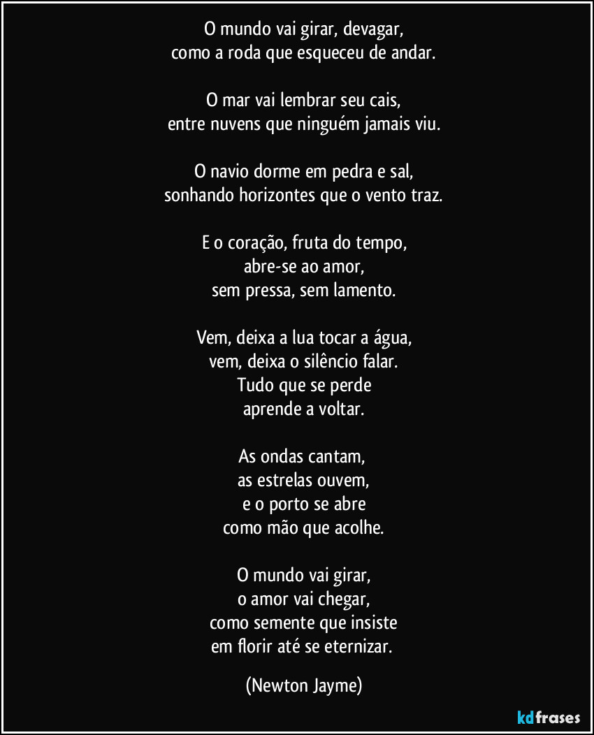 O mundo vai girar, devagar,
como a roda que esqueceu de andar.
O mar vai lembrar seu cais,
entre nuvens que ninguém jamais viu.
O navio dorme em pedra e sal,
sonhando horizontes que o vento traz.
E o coração, fruta do tempo,
abre-se ao amor,
sem pressa, sem lamento.
Vem, deixa a lua tocar a água,
vem, deixa o silêncio falar.
Tudo que se perde
aprende a voltar.
As ondas cantam,
as estrelas ouvem,
e o porto se abre
como mão que acolhe.
O mundo vai girar,
o amor vai chegar,
como semente que insiste
em florir até se eternizar. (Newton Jayme)