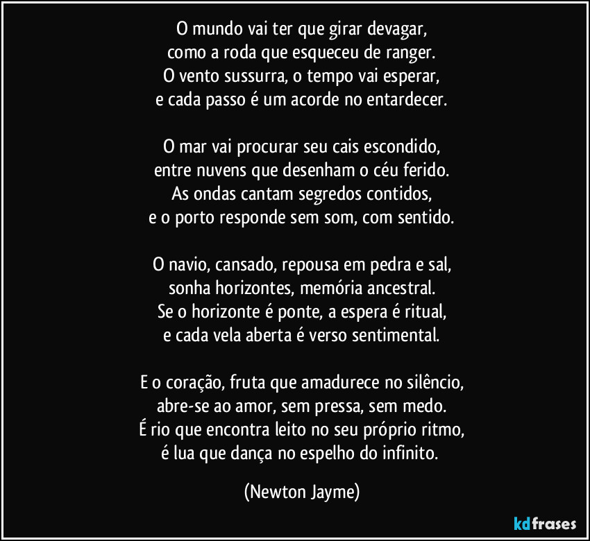 O mundo vai ter que girar devagar,
como a roda que esqueceu de ranger.
O vento sussurra, o tempo vai esperar,
e cada passo é um acorde no entardecer.

O mar vai procurar seu cais escondido,
entre nuvens que desenham o céu ferido.
As ondas cantam segredos contidos,
e o porto responde sem som, com sentido.

O navio, cansado, repousa em pedra e sal,
sonha horizontes, memória ancestral.
Se o horizonte é ponte, a espera é ritual,
e cada vela aberta é verso sentimental.

E o coração, fruta que amadurece no silêncio,
abre-se ao amor, sem pressa, sem medo.
É rio que encontra leito no seu próprio ritmo,
é lua que dança no espelho do infinito. (Newton Jayme)