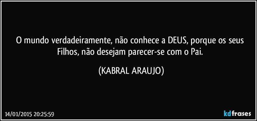 O mundo verdadeiramente, não conhece a DEUS, porque os seus Filhos, não desejam parecer-se com o Pai. (KABRAL ARAUJO)