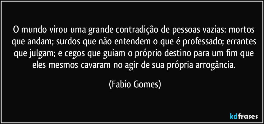 O mundo virou uma grande contradição de pessoas vazias: mortos que andam; surdos que não entendem o que é professado; errantes que julgam; e cegos que guiam o próprio destino para um fim que eles mesmos cavaram no agir de sua própria arrogância. (Fabio Gomes)