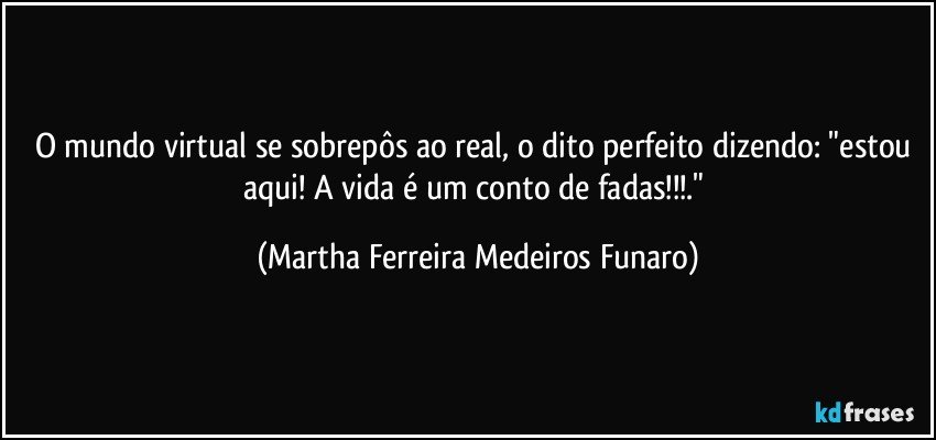 O mundo virtual se sobrepôs ao real,  o dito perfeito dizendo: "estou aqui! A vida é um conto de fadas!!!." (Martha Ferreira Medeiros Funaro)