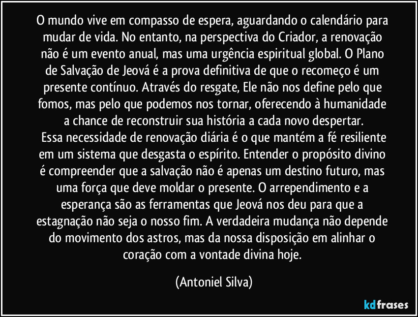 O mundo vive em compasso de espera, aguardando o calendário para mudar de vida. No entanto, na perspectiva do Criador, a renovação não é um evento anual, mas uma urgência espiritual global. O Plano de Salvação de Jeová é a prova definitiva de que o recomeço é um presente contínuo. Através do resgate, Ele não nos define pelo que fomos, mas pelo que podemos nos tornar, oferecendo à humanidade a chance de reconstruir sua história a cada novo despertar.
​Essa necessidade de renovação diária é o que mantém a fé resiliente em um sistema que desgasta o espírito. Entender o propósito divino é compreender que a salvação não é apenas um destino futuro, mas uma força que deve moldar o presente. O arrependimento e a esperança são as ferramentas que Jeová nos deu para que a estagnação não seja o nosso fim. A verdadeira mudança não depende do movimento dos astros, mas da nossa disposição em alinhar o coração com a vontade divina hoje. (Antoniel Silva)