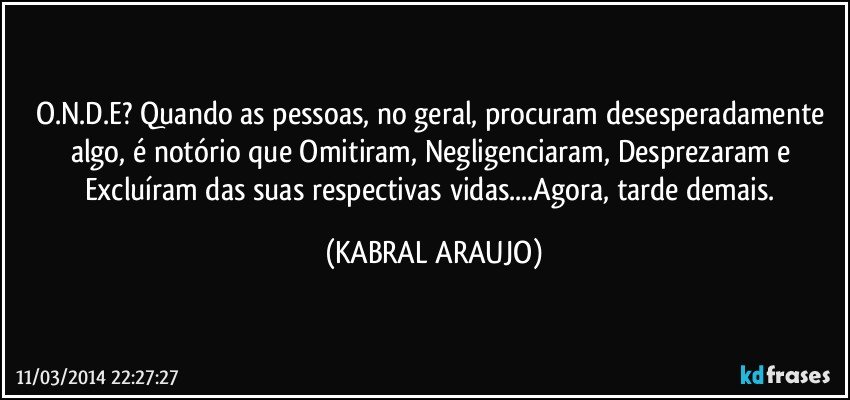 O.N.D.E? Quando as pessoas, no geral, procuram desesperadamente algo, é notório que Omitiram, Negligenciaram, Desprezaram e Excluíram das suas respectivas vidas...Agora, tarde demais. (KABRAL ARAUJO)