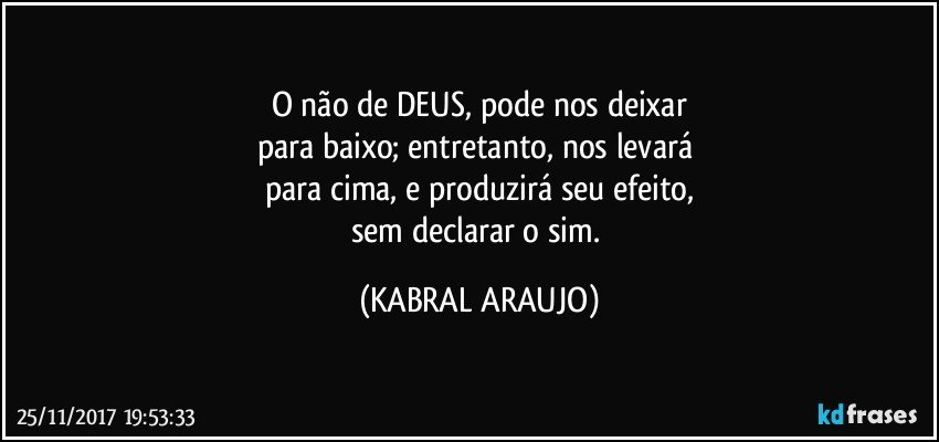 O não de DEUS, pode nos deixar
para baixo; entretanto, nos levará 
para cima, e produzirá seu efeito,
sem declarar o sim. (KABRAL ARAUJO)