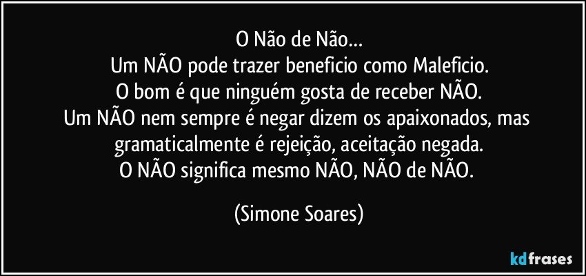 O Não de Não…
Um NÃO pode trazer beneficio como Maleficio.
O bom é que ninguém gosta de receber NÃO.
Um NÃO nem sempre é negar dizem os apaixonados, mas gramaticalmente é rejeição, aceitação negada.
O NÃO significa mesmo NÃO, NÃO de NÃO. (Simone Soares)