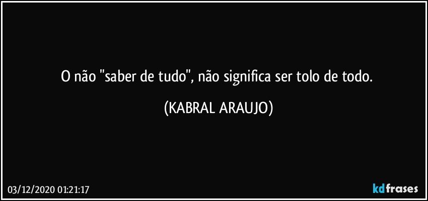 O não "saber de tudo", não significa ser tolo de todo. (KABRAL ARAUJO)