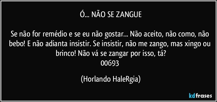 Ó... NÃO SE ZANGUE

Se não for remédio e se eu não gostar... Não aceito, não como, não bebo! E não adianta insistir. Se insistir, não me zango, mas xingo ou brinco! Não vá se zangar por isso, tá?
00693 (Horlando HaleRgia)