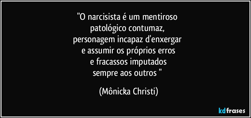 "O narcisista é um mentiroso
patológico contumaz,
personagem incapaz d'enxergar
e assumir os próprios erros
e fracassos imputados
sempre aos outros " (Mônicka Christi)