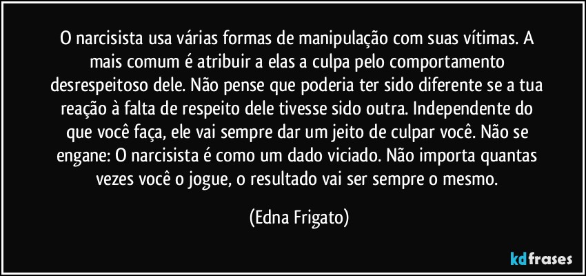 O narcisista usa várias formas de manipulação com suas vítimas. A mais comum é atribuir a elas a culpa pelo comportamento desrespeitoso dele. Não pense que poderia ter sido diferente se a tua reação à falta de respeito dele tivesse sido outra. Independente do que você faça, ele vai sempre dar um jeito de culpar você. Não se engane: O narcisista é como um dado viciado. Não importa quantas vezes você o jogue, o resultado vai ser sempre o mesmo. (Edna Frigato)