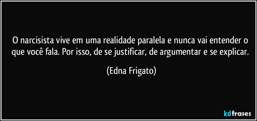 O narcisista vive em uma realidade paralela e nunca vai entender o que você fala. Por isso, de se justificar, de argumentar e se explicar. (Edna Frigato)