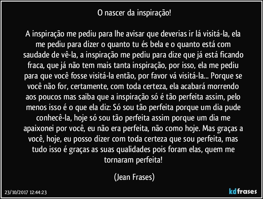 O nascer da inspiração!

A inspiração me pediu para lhe avisar que deverias ir lá visitá-la, ela me pediu para dizer o quanto tu és bela e o quanto está com saudade de vê-la, a inspiração me pediu para dize que já está ficando fraca, que já não tem mais tanta inspiração, por isso, ela me pediu para que você fosse visitá-la então, por favor vá visitá-la... Porque se você não for, certamente, com toda certeza, ela acabará morrendo aos poucos mas saiba que a inspiração só é tão perfeita assim, pelo menos isso é o que ela diz: Só sou tão perfeita porque um dia pude conhecê-la, hoje só sou tão perfeita assim porque um dia me apaixonei por você, eu não era perfeita, não como hoje. Mas graças a você, hoje, eu posso dizer com toda certeza que sou perfeita, mas tudo isso é graças as suas qualidades pois foram elas, quem me tornaram perfeita! (Jean Frases)