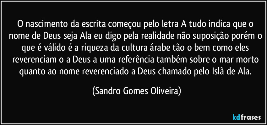 O nascimento da escrita começou pelo letra A tudo indica que o nome de Deus seja Ala eu digo pela realidade não suposição porém o que é válido é a riqueza da cultura árabe tão o bem como eles reverenciam o a Deus a uma referência também sobre o mar morto quanto ao nome reverenciado a Deus chamado pelo Islã de Ala. (Sandro Gomes Oliveira)